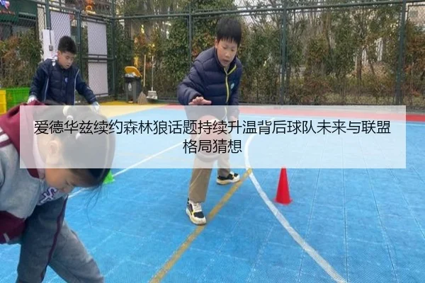 爱德华兹续约森林狼话题持续升温背后球队未来与联盟格局猜想