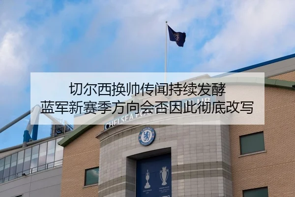 切尔西换帅传闻持续发酵 蓝军新赛季方向会否因此彻底改写