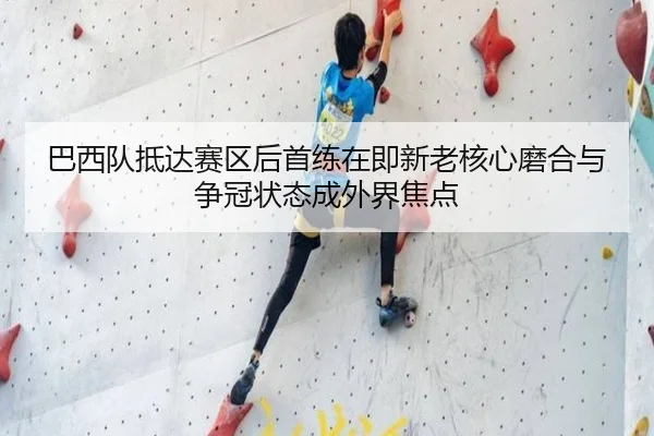 巴西队抵达赛区后首练在即新老核心磨合与争冠状态成外界焦点 - maiqiuzhan