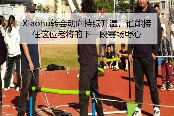 Xiaohu转会动向持续升温，谁能接住这位老将的下一段赛场野心（maiqiuzhan）